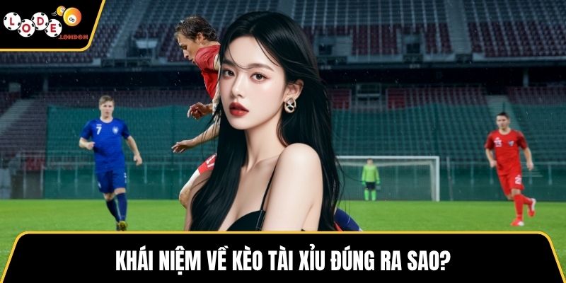 Khái niệm về kèo tài xỉu đúng ra sao?